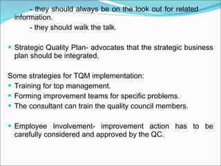 - they should always be on the look out for related  information. - they should walk the talk. Strategic Quality Plan- advocates that the strategic business plan should be integrated. Some strategies for TQM implementation: Training for top management. Forming improvement teams for specific problems. The consultant can train the quality council members. Employee Involvement- improvement action has to be carefully considered and approved by the QC. 