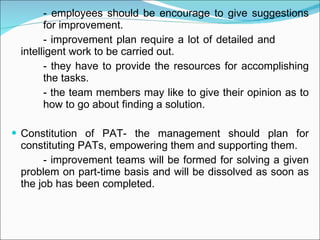 - employees should be encourage to give suggestions  for improvement. - improvement plan require a lot of detailed and  intelligent work to be carried out. - they have to provide the resources for accomplishing  the tasks. - the team members may like to give their opinion as to  how to go about finding a solution. Constitution of PAT- the management should plan for constituting PATs, empowering them and supporting them. - improvement teams will be formed for solving a given problem on part-time basis and will be dissolved as soon as the job has been completed. 