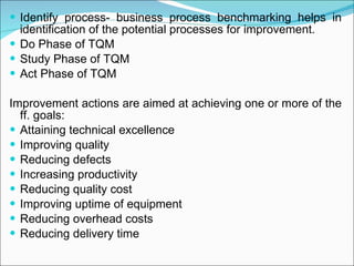 Identify process- business process benchmarking helps in identification of the potential processes for improvement. Do Phase of TQM Study Phase of TQM Act Phase of TQM Improvement actions are aimed at achieving one or more of the ff. goals: Attaining technical excellence Improving quality Reducing defects Increasing productivity Reducing quality cost Improving uptime of equipment Reducing overhead costs Reducing delivery time  