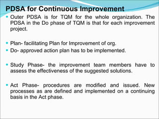 PDSA for Continuous Improvement Outer PDSA is for TQM for the whole organization. The PDSA in the Do phase of TQM is that for each improvement project. Plan- facilitating Plan for Improvement of org. Do- approved action plan has to be implemented. Study Phase- the improvement team members have to assess the effectiveness of the suggested solutions. Act Phase- procedures are modified and issued. New processes as are defined and implemented on a continuing basis in the Act phase. 
