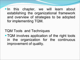 In this chapter, we will learn about establishing the organizational framework and overview of strategies to be adopted for implementing TQM. TQM Tools  and Techniques TQM involves application of the right tools in the organization for the continuous improvement of quality. 