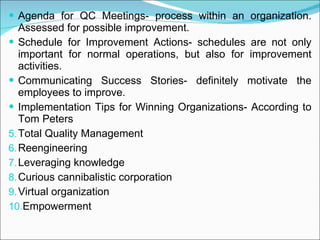 Agenda for QC Meetings- process within an organization. Assessed for possible improvement. Schedule for Improvement Actions- schedules are not only important for normal operations, but also for improvement activities. Communicating Success Stories- definitely motivate the employees to improve. Implementation Tips for Winning Organizations- According to Tom Peters Total Quality Management Reengineering Leveraging knowledge  Curious cannibalistic corporation Virtual organization Empowerment 
