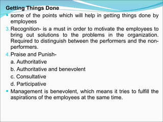 Getting Things Done some of the points which will help in getting things done by employees Recognition- is a must in order to motivate the employees to bring out solutions to the problems in the organization. Required to distinguish between the performers and the non-performers.  Praise and Punish- a. Authoritative b. Authoritative and benevolent c. Consultative d. Participative Management is benevolent, which means it tries to fulfill the aspirations of the employees at the same time. 