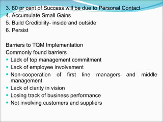 3. 80 pr cent of Success will be due to Personal Contact 4. Accumulate Small Gains 5. Build Credibility- inside and outside 6. Persist  Barriers to TQM Implementation Commonly found barriers Lack of top management commitment Lack of employee involvement Non-cooperation of first line managers and middle management Lack of clarity in vision Losing track of business performance Not involving customers and suppliers  