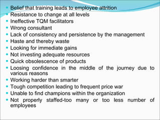Belief that training leads to employee attrition Resistance to change at all levels Ineffective TQM facilitators Wrong consultant Lack of consistency and persistence by the management Haste and thereby waste Looking for immediate gains Not investing adequate resources Quick obsolescence of products Loosing confidence in the middle of the journey due to various reasons Working harder than smarter Tough competition leading to frequent price war Unable to find champions within the organization Not properly staffed-too many or too less number of employees 