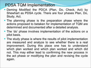 PDSA TQM Implementation Deming Modified the PDCA (Plan, Do, Check, Act) by Shewhart as PDSA cycle. There are four phases Plan, Do, Study, Act. The planning phase is the preparation phase where the actions proposed to betaken for implementation of TQM are determined and documented after a detailed analysis. The ‘do’ phase involves implementation of the actions on a pilot basis. The study phase is where the results of pilot implementation are measured and analyze to see whether there is a real improvement. During this place one has to understand which plan worked and which plan worked and which did not. This may either lead to confirming the new process in the act phase or modifying the plan and revising the cycle again. 
