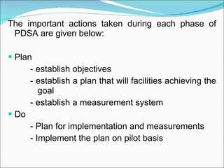 The important actions taken during each phase of PDSA are given below: Plan - establish objectives - establish a plan that will facilities achieving the    goal - establish a measurement system Do - Plan for implementation and measurements - Implement the plan on pilot basis 