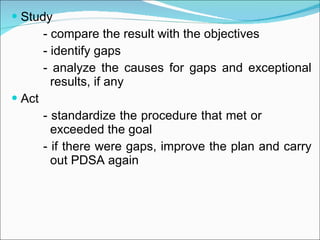 Study - compare the result with the objectives - identify gaps - analyze the causes for gaps and exceptional    results, if any Act - standardize the procedure that met or        exceeded the goal - if there were gaps, improve the plan and carry    out PDSA again 
