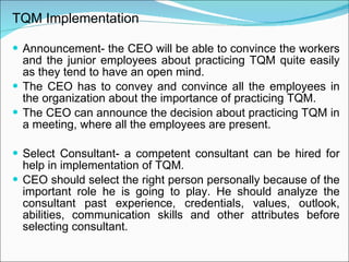 TQM Implementation Announcement- the CEO will be able to convince the workers and the junior employees about practicing TQM quite easily as they tend to have an open mind. The CEO has to convey and convince all the employees in the organization about the importance of practicing TQM. The CEO can announce the decision about practicing TQM in a meeting, where all the employees are present. Select Consultant- a competent consultant can be hired for help in implementation of TQM. CEO should select the right person personally because of the important role he is going to play. He should analyze the consultant past experience, credentials, values, outlook, abilities, communication skills and other attributes before selecting consultant. 