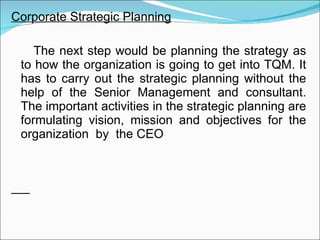 Corporate Strategic Planning The next step would be planning the strategy as to how the organization is going to get into TQM. It has to carry out the strategic planning without the help of the Senior Management and consultant. The important activities in the strategic planning are formulating vision, mission and objectives for the organization  by  the CEO 