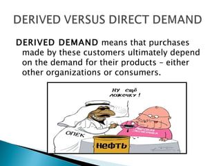 DERIVED DEMAND means that purchases
 made by these customers ultimately depend
 on the demand for their products – either
 other organizations or consumers.
 