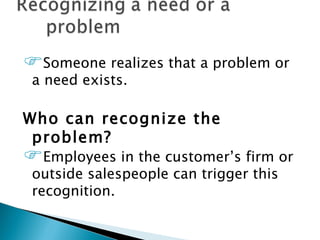 Someone realizes that a problem or
 a need exists.

Who can recognize the
 problem?
Employees in the customer’s firm or
 outside salespeople can trigger this
 recognition.
 