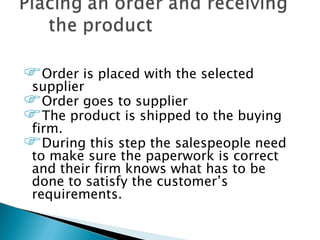 Order is placed with the selected
supplier
Order goes to supplier
The product is shipped to the buying
firm.
During this step the salespeople need
 to make sure the paperwork is correct
 and their firm knows what has to be
 done to satisfy the customer’s
 requirements.
 