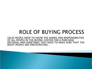 SALES PEOPLE NEED TO KNOW THE NAMES AND RESPONSIBILITIES
OF ALL PEOPLE IN THE BUYING CENTER FOR A PURCHASE
DECISION, AND SOMETIMES THEY NEED TO MAKE SURE THAT THE
RIGHT PEOPLE ARE PARTICIPATING.
 