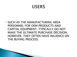    SUCH AS THE MANUFACTURING AREA
    PERSONNEL FOR OEM PRODUCTS AND
    CAPITAL EQUIPMENT, TYPICALLY DO NOT
    MAKE THE ULTIMATE PURCHASE DECISION.
    HOWEVER, THEY OFTEN HAVE INLUENCE ON
    THE BUYING PROCESS.
 