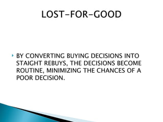    BY CONVERTING BUYING DECISIONS INTO
    STAIGHT REBUYS, THE DECISIONS BECOME
    ROUTINE, MINIMIZING THE CHANCES OF A
    POOR DECISION.
 
