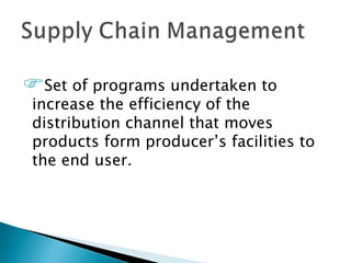 Set of programs undertaken to
 increase the efficiency of the
 distribution channel that moves
 products form producer’s facilities to
 the end user.
 