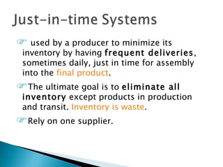  used by a producer to minimize its
 inventory by having frequent deliveries,
 sometimes daily, just in time for assembly
 into the final product.
The ultimate goal is to eliminateall
 inventory except products in production
 and transit. Inventory is waste.
Rely on one supplier.
 