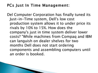 PCs Just In Time Management:

Del Computer Corporation has finally tuned its
 Just-in-Time system, Dell's low cost
 production system allows it to under price its
 rivals by 10% to 15%. How does the
 company's just in time system deliver lower
 costs? "While machines from Compaq and IBM
 can languish on dealer shelves for two
 months Dell does not start ordering
 components and assembling computers until
 an order is booked.
 