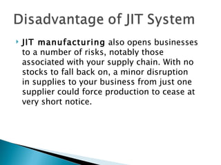    JIT manufacturing also opens businesses
    to a number of risks, notably those
    associated with your supply chain. With no
    stocks to fall back on, a minor disruption
    in supplies to your business from just one
    supplier could force production to cease at
    very short notice.
 