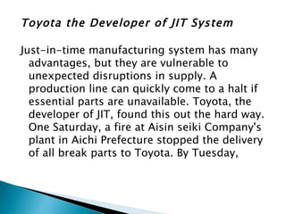 Toyota the Developer of JIT System

Just-in-time manufacturing system has many
  advantages, but they are vulnerable to
  unexpected disruptions in supply. A
  production line can quickly come to a halt if
  essential parts are unavailable. Toyota, the
  developer of JIT, found this out the hard way.
  One Saturday, a fire at Aisin seiki Company's
  plant in Aichi Prefecture stopped the delivery
  of all break parts to Toyota. By Tuesday,
 