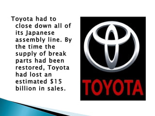 Toyota had to
 close down all of
 its Japanese
 assembly line. By
 the time the
 supply of break
 parts had been
 restored, Toyota
 had lost an
 estimated $15
 billion in sales.
 