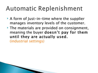    A form of Just-in-time where the supplier
    manages inventory levels of the customer.
   The materials are provided on consignment,
    meaning the buyer doesn’t pay for them
    until they are actually used.
    (industrial settings)
 