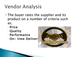    The buyer rates the supplier and its
    product on a number of criteria such
    as;
    ◦ Price
    ◦ Quality
    ◦ Performance
    ◦ On- time Delivery
 