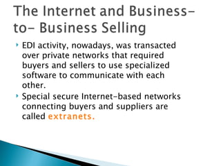    EDI activity, nowadays, was transacted
    over private networks that required
    buyers and sellers to use specialized
    software to communicate with each
    other.
   Special secure Internet-based networks
    connecting buyers and suppliers are
    called extranets.
 