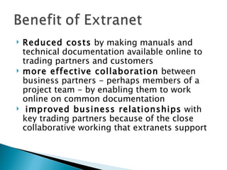    Reduced costs by making manuals and
    technical documentation available online to
    trading partners and customers
   more effective collaboration between
    business partners - perhaps members of a
    project team - by enabling them to work
    online on common documentation
    improved business relationships with
    key trading partners because of the close
    collaborative working that extranets support
 