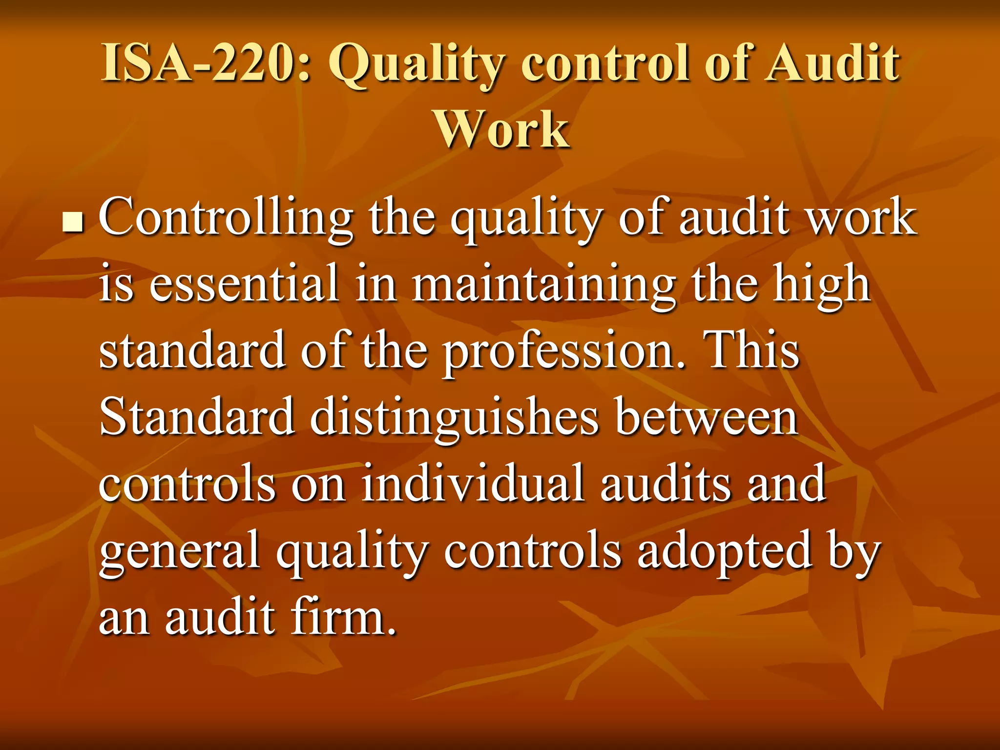 ISA-220: Quality control of Audit
Work
 Controlling the quality of audit work
is essential in maintaining the high
standard of the profession. This
Standard distinguishes between
controls on individual audits and
general quality controls adopted by
an audit firm.
 