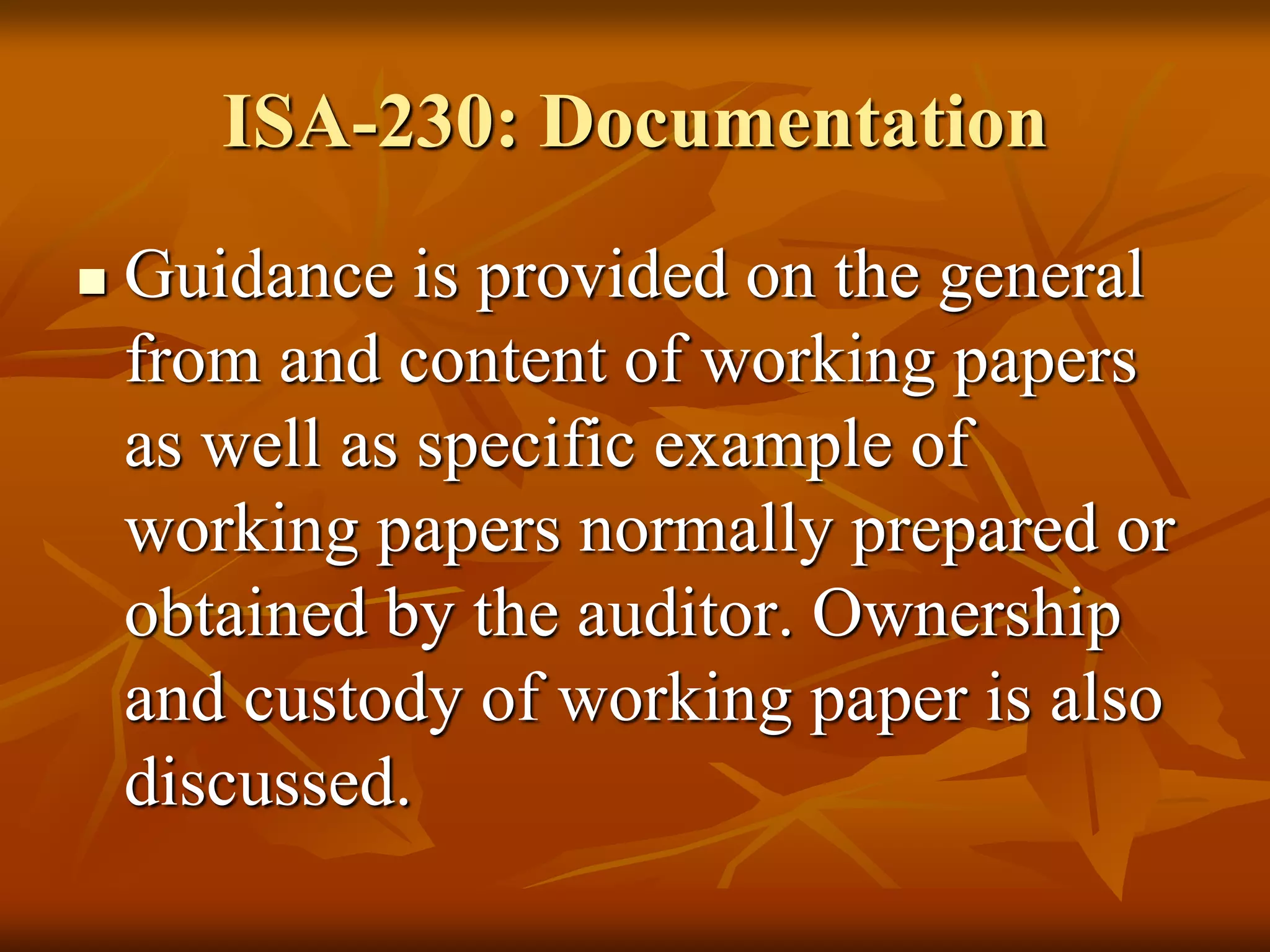ISA-230: Documentation
 Guidance is provided on the general
from and content of working papers
as well as specific example of
working papers normally prepared or
obtained by the auditor. Ownership
and custody of working paper is also
discussed.
 