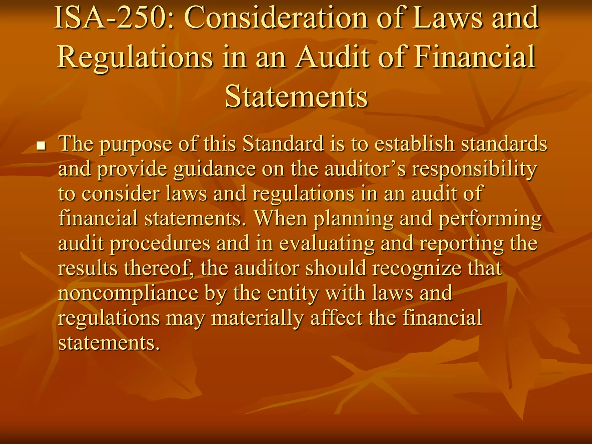 ISA-250: Consideration of Laws and
Regulations in an Audit of Financial
Statements
 The purpose of this Standard is to establish standards
and provide guidance on the auditor’s responsibility
to consider laws and regulations in an audit of
financial statements. When planning and performing
audit procedures and in evaluating and reporting the
results thereof, the auditor should recognize that
noncompliance by the entity with laws and
regulations may materially affect the financial
statements.
 