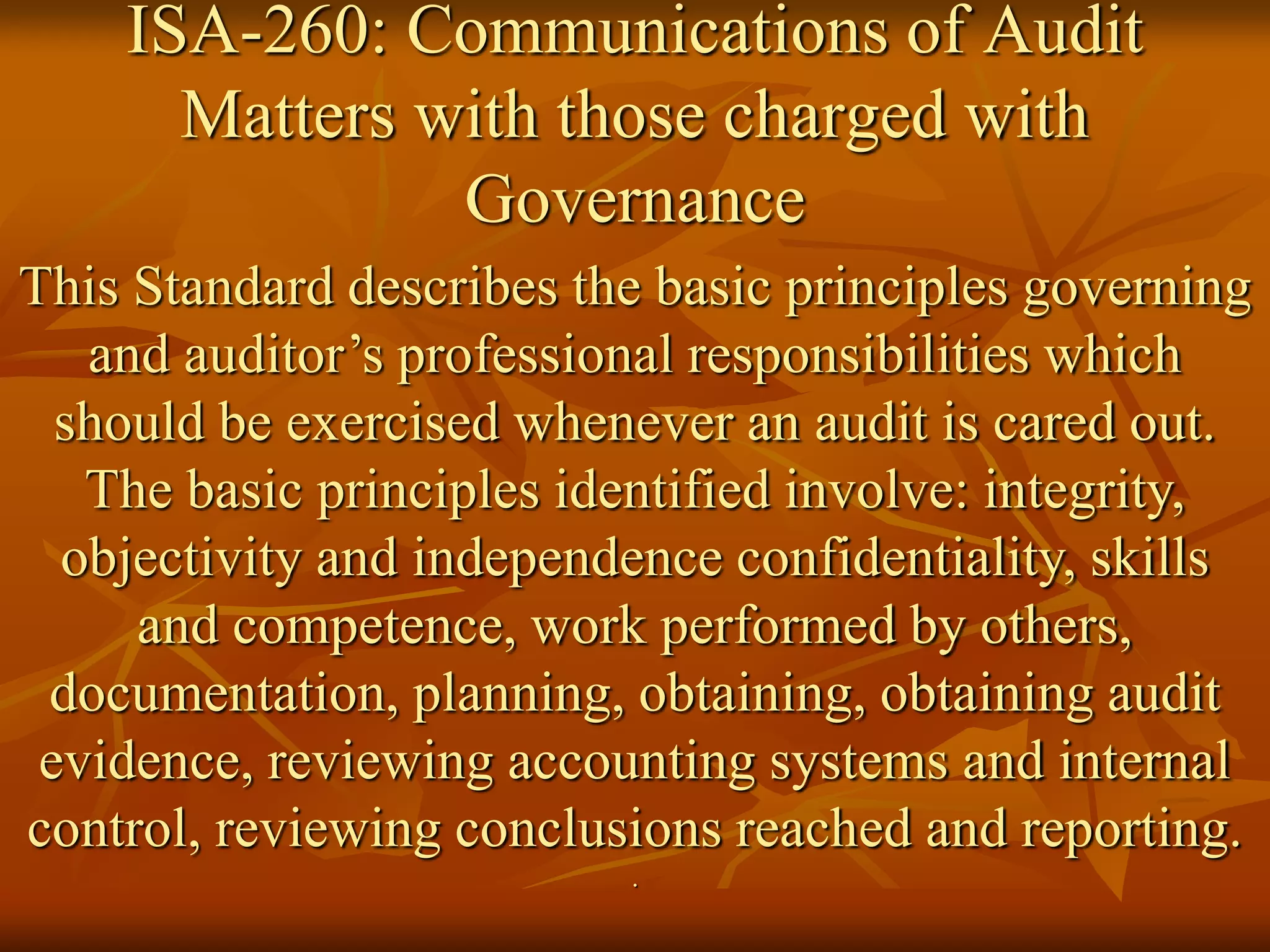 ISA-260: Communications of Audit
Matters with those charged with
Governance
This Standard describes the basic principles governing
and auditor’s professional responsibilities which
should be exercised whenever an audit is cared out.
The basic principles identified involve: integrity,
objectivity and independence confidentiality, skills
and competence, work performed by others,
documentation, planning, obtaining, obtaining audit
evidence, reviewing accounting systems and internal
control, reviewing conclusions reached and reporting.
.
 