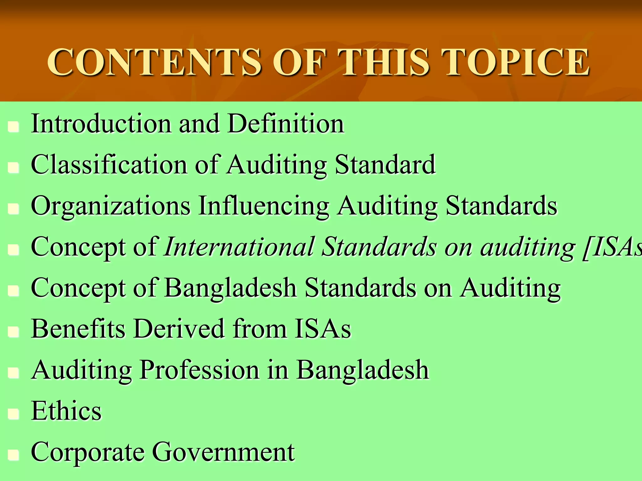 CONTENTS OF THIS TOPICE
 Introduction and Definition
 Classification of Auditing Standard
 Organizations Influencing Auditing Standards
 Concept of International Standards on auditing [ISAs
 Concept of Bangladesh Standards on Auditing
 Benefits Derived from ISAs
 Auditing Profession in Bangladesh
 Ethics
 Corporate Government
 