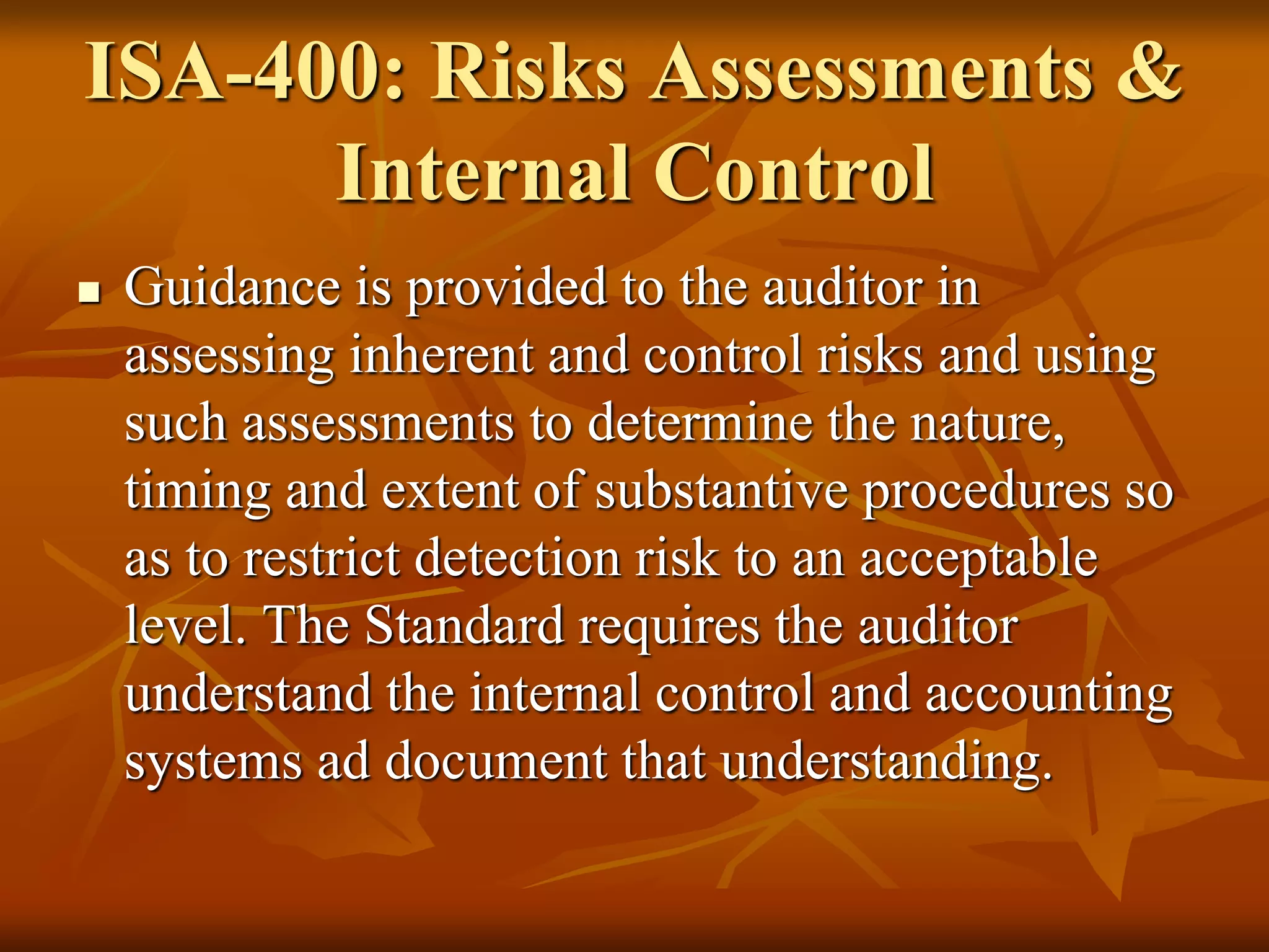 ISA-400: Risks Assessments &
Internal Control
 Guidance is provided to the auditor in
assessing inherent and control risks and using
such assessments to determine the nature,
timing and extent of substantive procedures so
as to restrict detection risk to an acceptable
level. The Standard requires the auditor
understand the internal control and accounting
systems ad document that understanding.
 