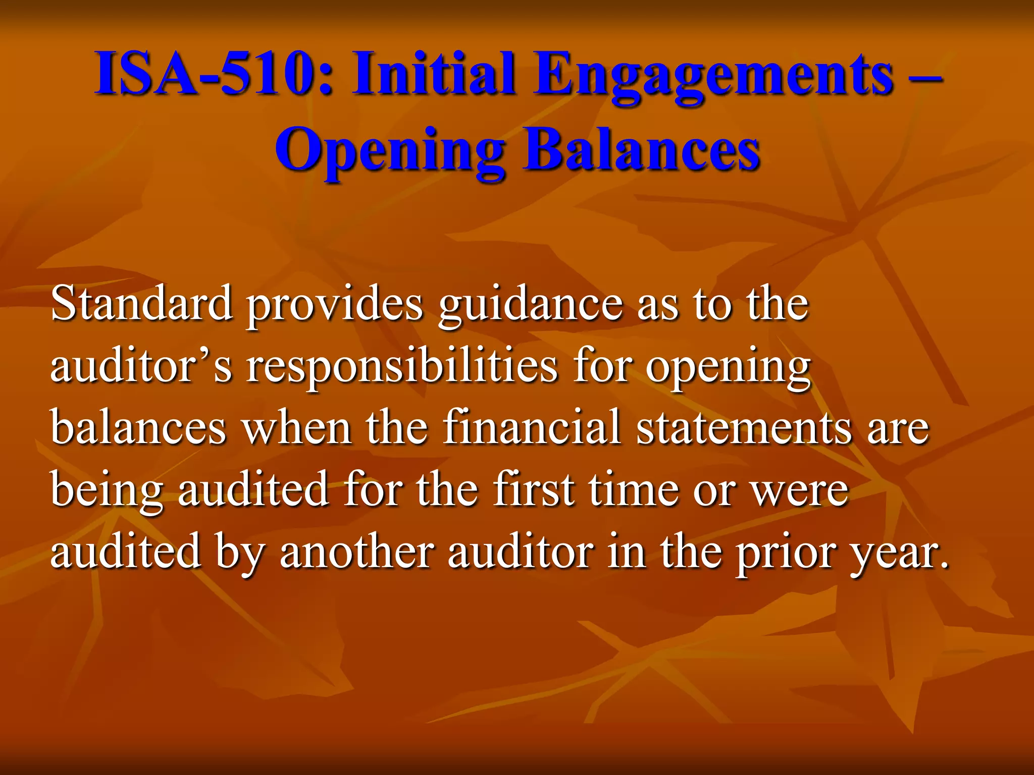 Standard provides guidance as to the
auditor’s responsibilities for opening
balances when the financial statements are
being audited for the first time or were
audited by another auditor in the prior year.
ISA-510: Initial Engagements –
Opening Balances
 