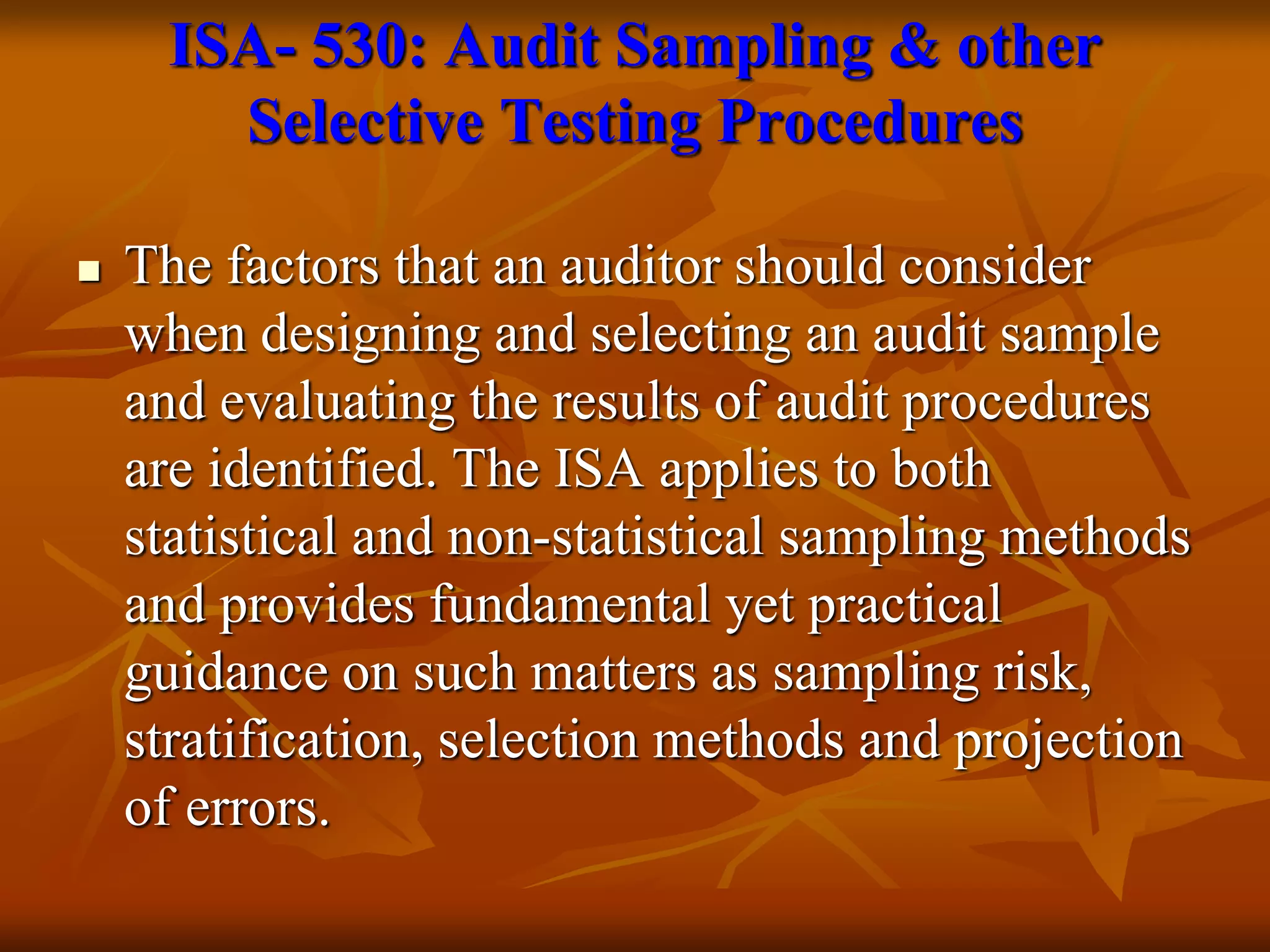 ISA- 530: Audit Sampling & other
Selective Testing Procedures
 The factors that an auditor should consider
when designing and selecting an audit sample
and evaluating the results of audit procedures
are identified. The ISA applies to both
statistical and non-statistical sampling methods
and provides fundamental yet practical
guidance on such matters as sampling risk,
stratification, selection methods and projection
of errors.
 