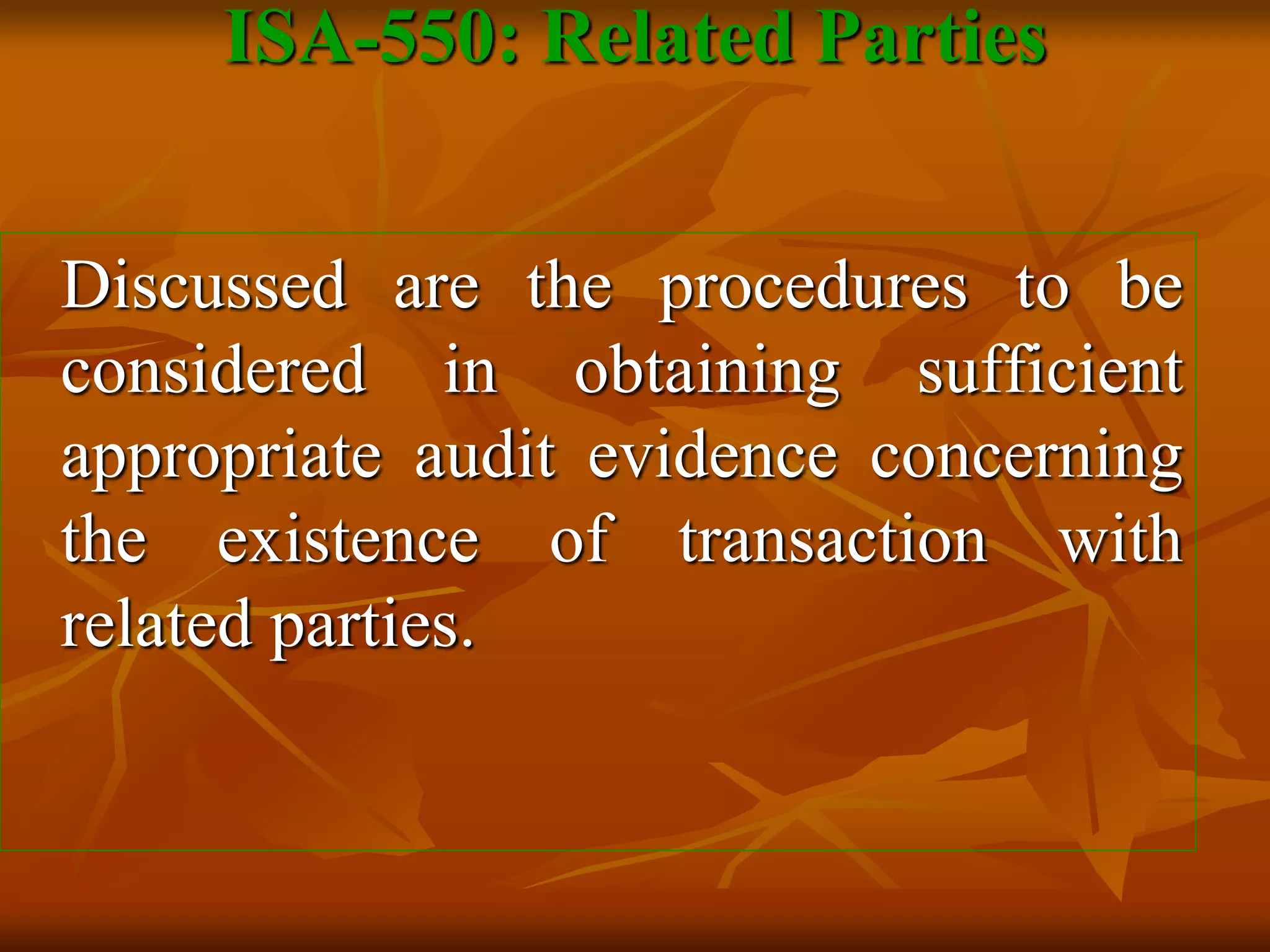 Discussed are the procedures to be
considered in obtaining sufficient
appropriate audit evidence concerning
the existence of transaction with
related parties.
ISA-550: Related Parties
 