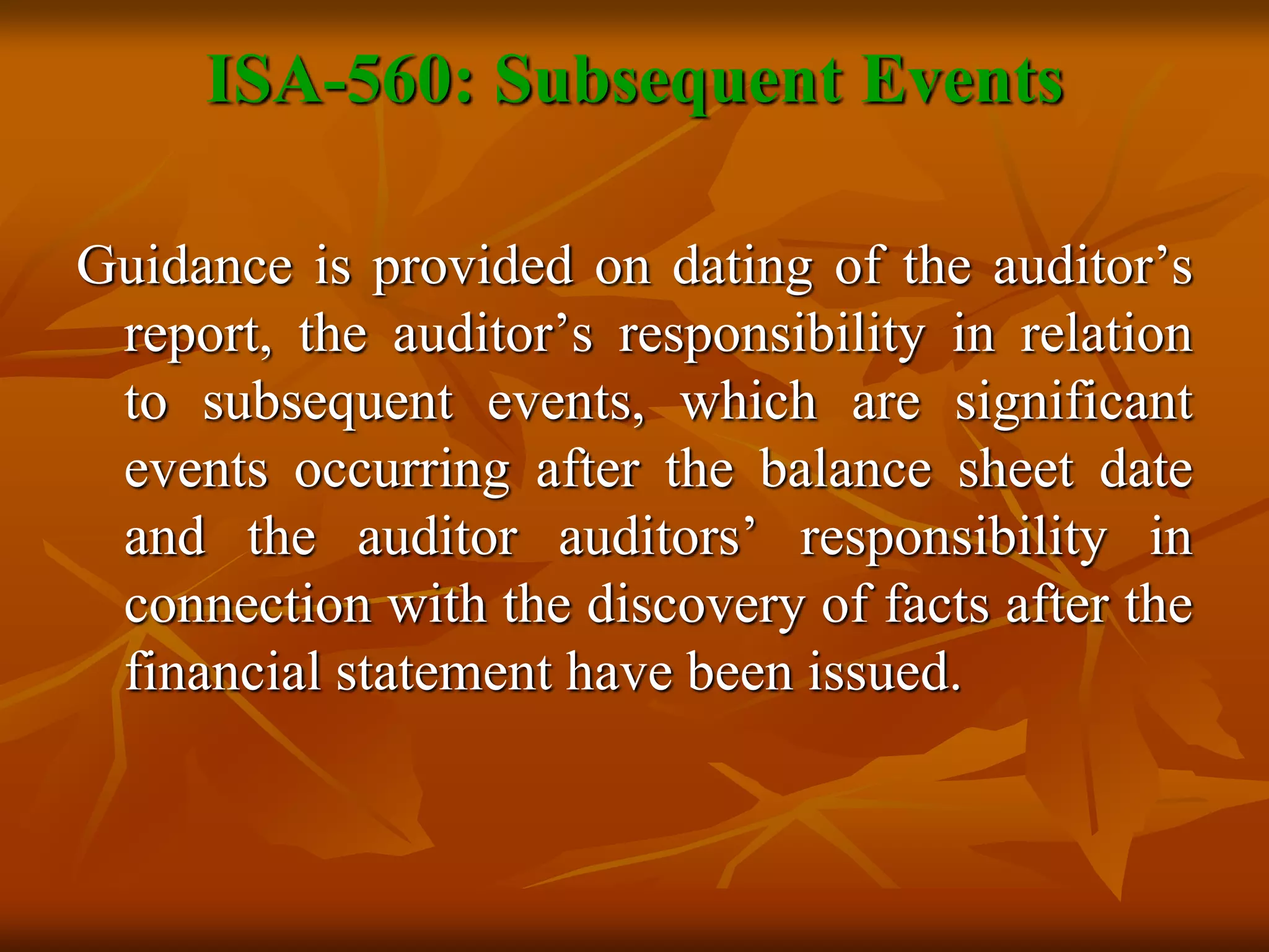 ISA-560: Subsequent Events
Guidance is provided on dating of the auditor’s
report, the auditor’s responsibility in relation
to subsequent events, which are significant
events occurring after the balance sheet date
and the auditor auditors’ responsibility in
connection with the discovery of facts after the
financial statement have been issued.
 