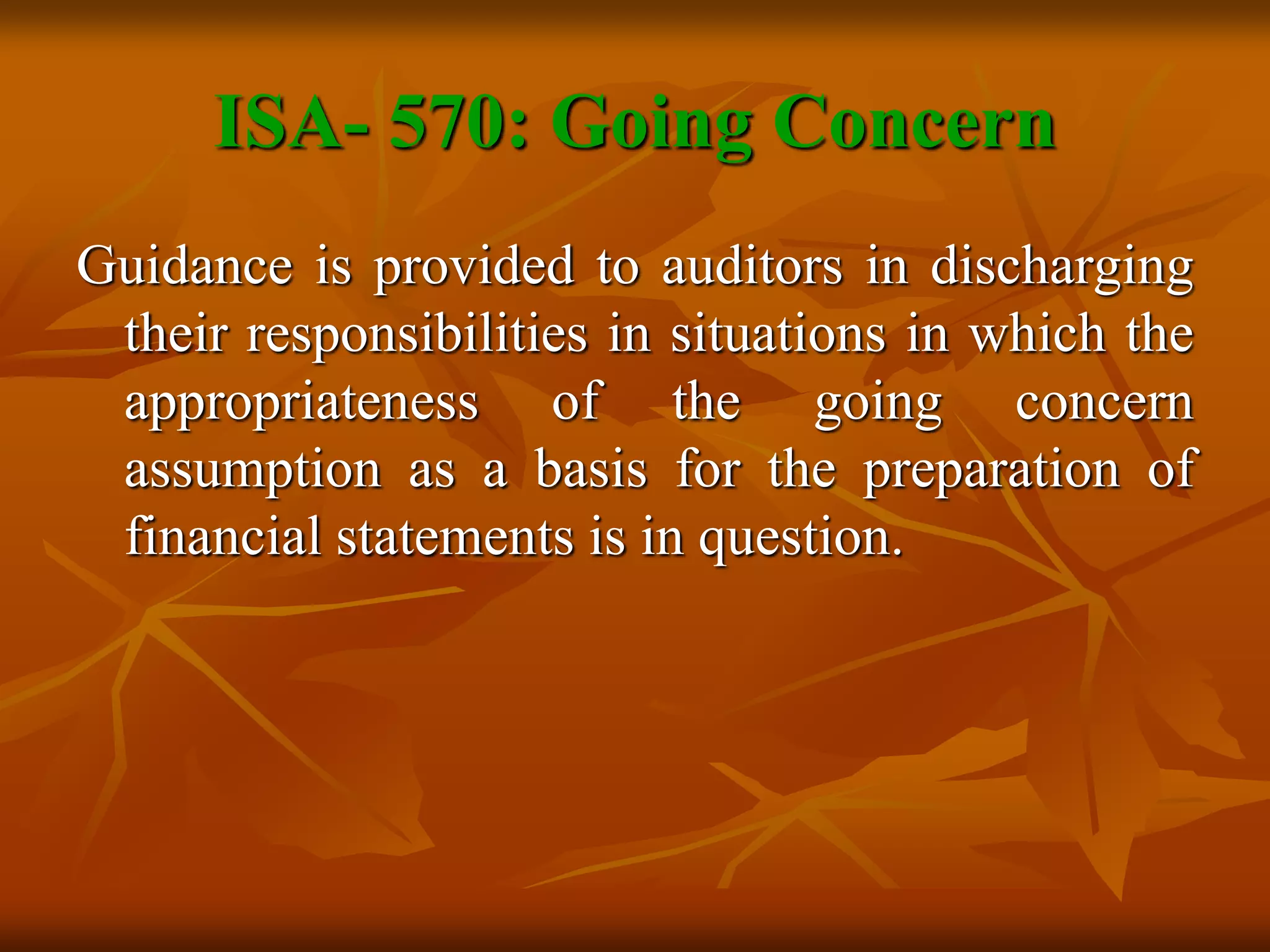 ISA- 570: Going Concern
Guidance is provided to auditors in discharging
their responsibilities in situations in which the
appropriateness of the going concern
assumption as a basis for the preparation of
financial statements is in question.
 