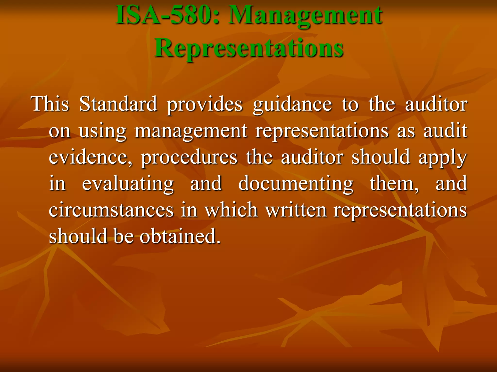 ISA-580: Management
Representations
This Standard provides guidance to the auditor
on using management representations as audit
evidence, procedures the auditor should apply
in evaluating and documenting them, and
circumstances in which written representations
should be obtained.
 