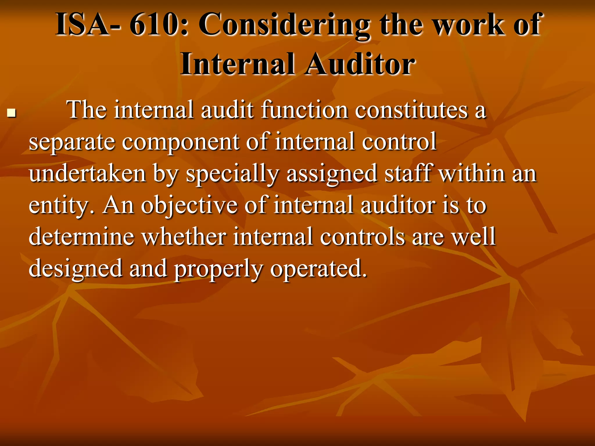  The internal audit function constitutes a
separate component of internal control
undertaken by specially assigned staff within an
entity. An objective of internal auditor is to
determine whether internal controls are well
designed and properly operated.
ISA- 610: Considering the work of
Internal Auditor
 