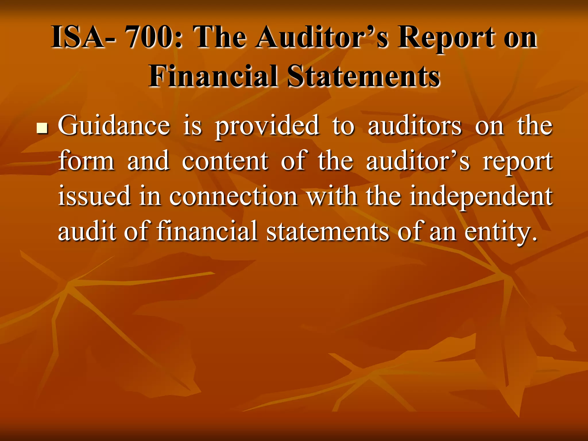 ISA- 700: The Auditor’s Report on
Financial Statements
 Guidance is provided to auditors on the
form and content of the auditor’s report
issued in connection with the independent
audit of financial statements of an entity.
 