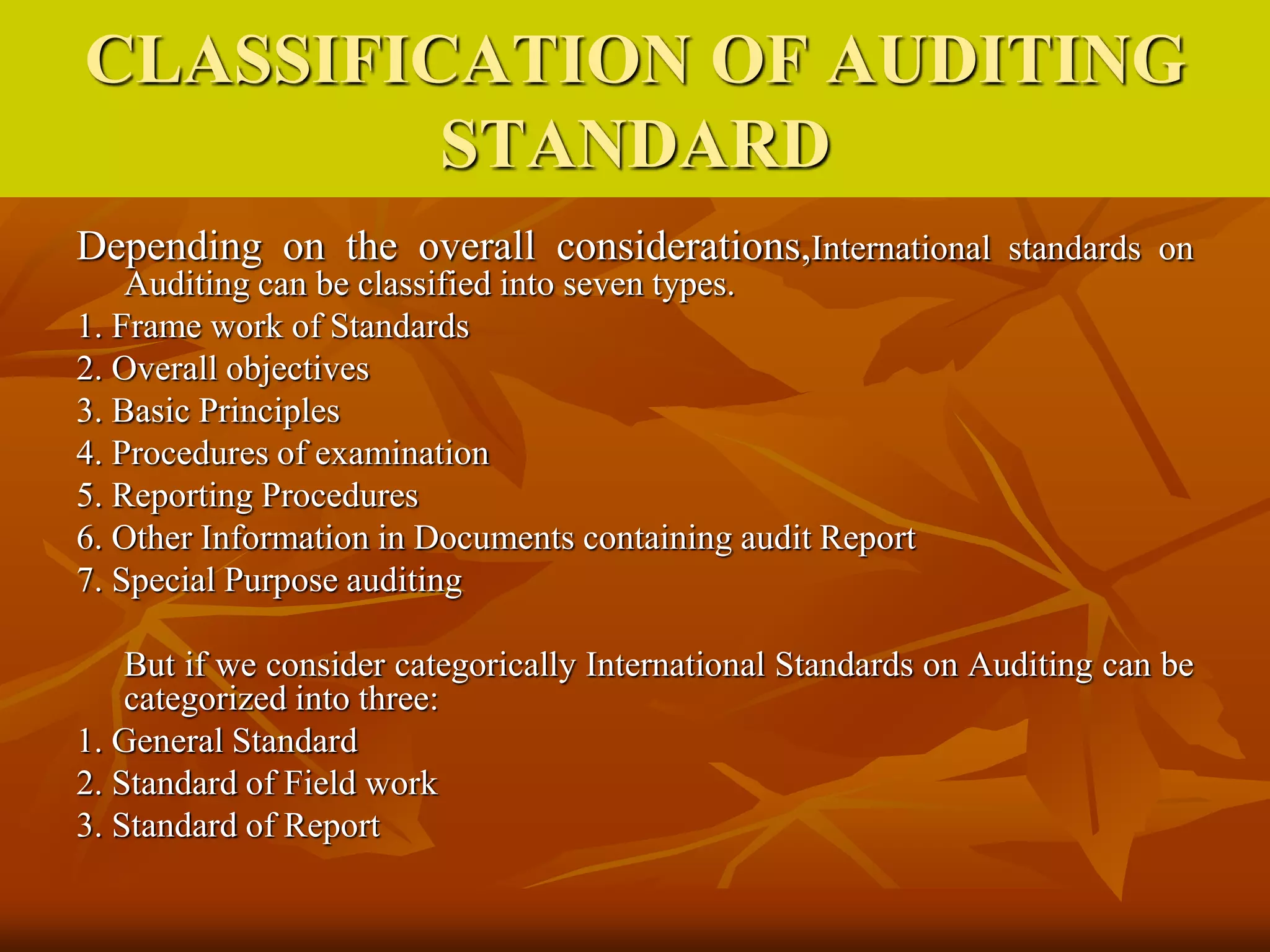 CLASSIFICATION OF AUDITING
STANDARD
Depending on the overall considerations,International standards on
Auditing can be classified into seven types.
1. Frame work of Standards
2. Overall objectives
3. Basic Principles
4. Procedures of examination
5. Reporting Procedures
6. Other Information in Documents containing audit Report
7. Special Purpose auditing
But if we consider categorically International Standards on Auditing can be
categorized into three:
1. General Standard
2. Standard of Field work
3. Standard of Report
 
