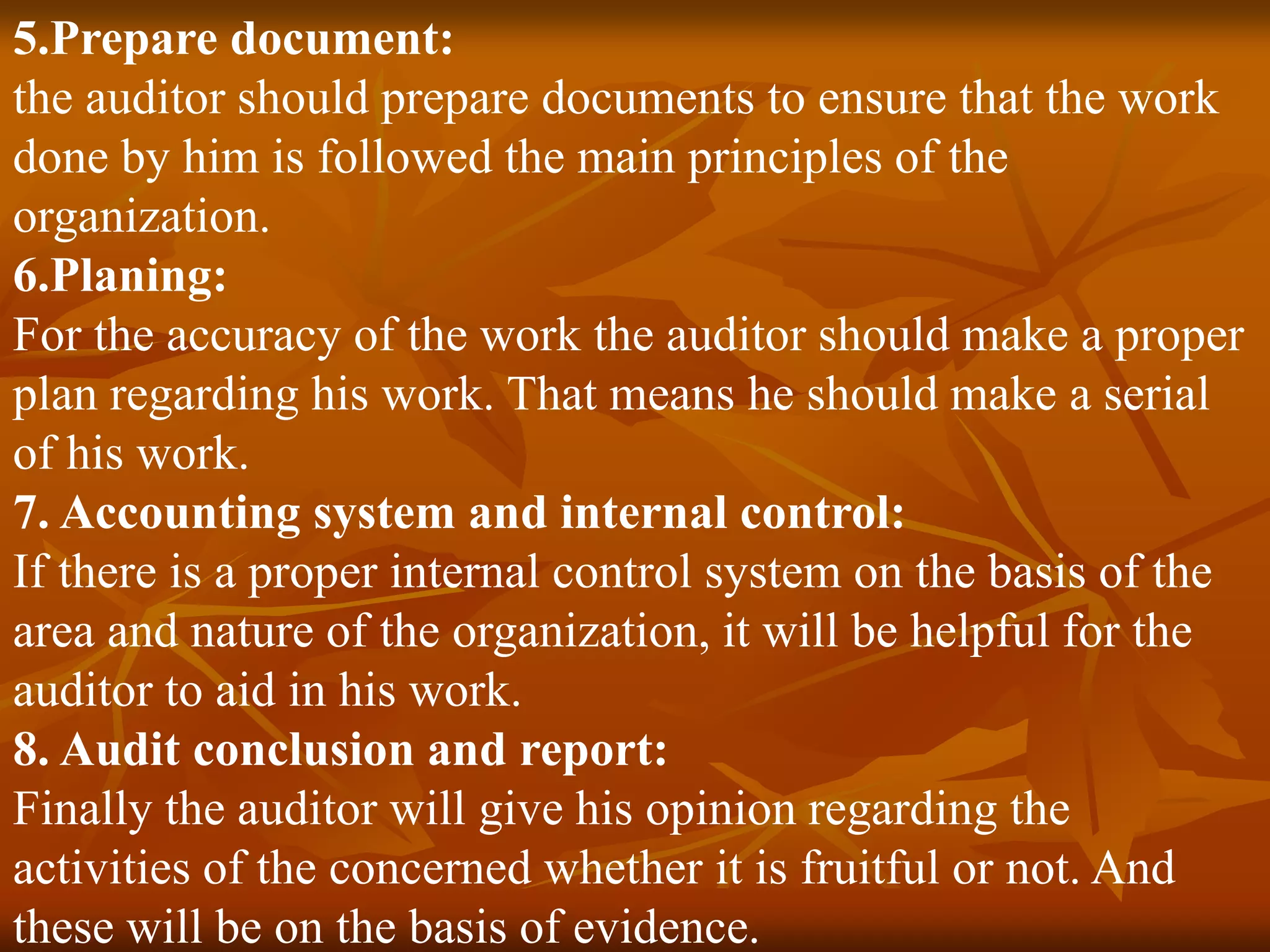 5.Prepare document:
the auditor should prepare documents to ensure that the work
done by him is followed the main principles of the
organization.
6.Planing:
For the accuracy of the work the auditor should make a proper
plan regarding his work. That means he should make a serial
of his work.
7. Accounting system and internal control:
If there is a proper internal control system on the basis of the
area and nature of the organization, it will be helpful for the
auditor to aid in his work.
8. Audit conclusion and report:
Finally the auditor will give his opinion regarding the
activities of the concerned whether it is fruitful or not. And
these will be on the basis of evidence.
 