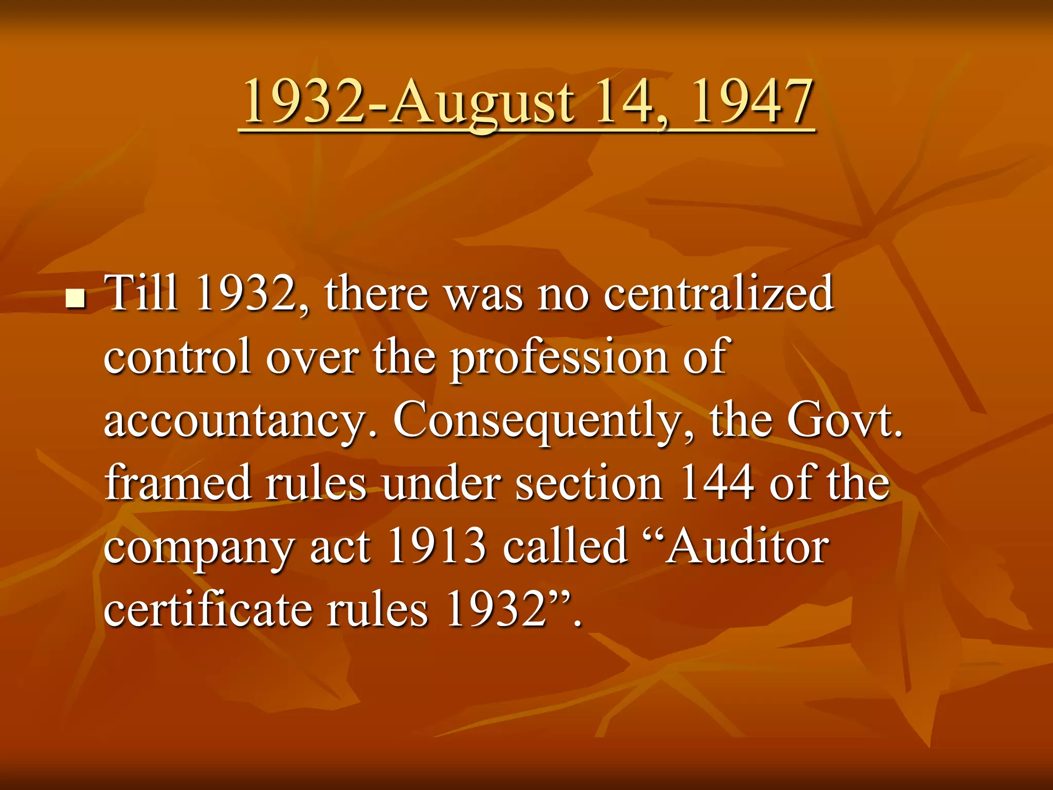 1932-August 14, 1947
 Till 1932, there was no centralized
control over the profession of
accountancy. Consequently, the Govt.
framed rules under section 144 of the
company act 1913 called “Auditor
certificate rules 1932”.
 