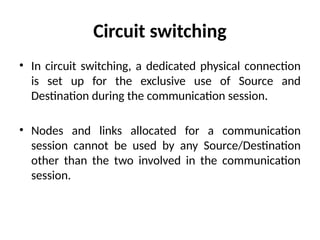 Circuit switching
• In circuit switching, a dedicated physical connection
is set up for the exclusive use of Source and
Destination during the communication session.
• Nodes and links allocated for a communication
session cannot be used by any Source/Destination
other than the two involved in the communication
session.
 
