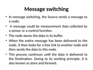 Message switching
• In message switching, the Source sends a message to
a node.
• A message could be measurement data collected by
a sensor or a control function.
• The node stores the data in its buffer.
• When the entire message has been delivered to the
node, it then looks for a free link to another node and
then sends the data to this node.
• This process continues until the data is delivered to
the Destination. Owing to its working principle, it is
also known as store and forward.
 