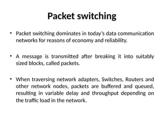 Packet switching
• Packet switching dominates in today’s data communication
networks for reasons of economy and reliability.
• A message is transmitted after breaking it into suitably
sized blocks, called packets.
• When traversing network adapters, Switches, Routers and
other network nodes, packets are buffered and queued,
resulting in variable delay and throughput depending on
the traffic load in the network.
 
